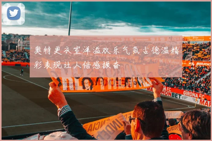 奥特更衣室洋溢欢乐气氛古德温精彩表现让人倍感振奋