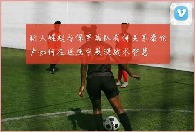 新人崛起与保罗离队有何关系泰伦卢如何在逆境中展现战术智慧