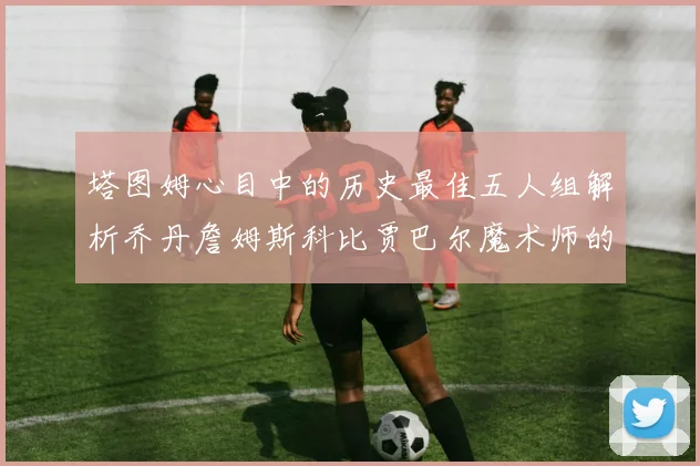 塔图姆心目中的历史最佳五人组解析乔丹詹姆斯科比贾巴尔魔术师的传奇魅力