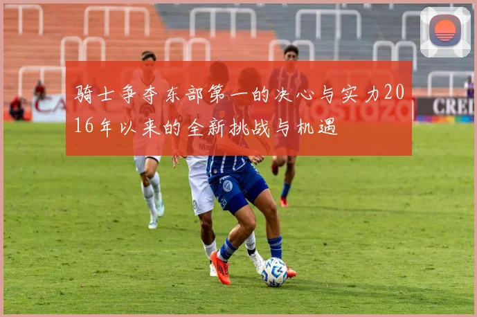 骑士争夺东部第一的决心与实力2016年以来的全新挑战与机遇