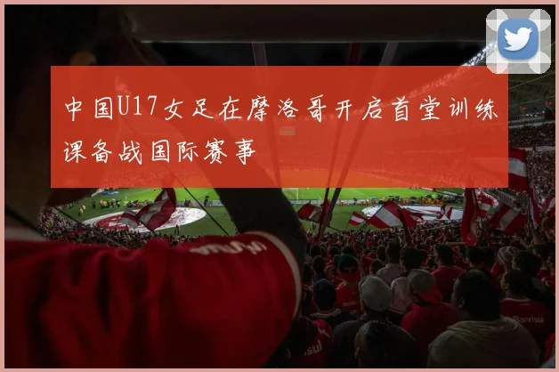 中国U17女足在摩洛哥开启首堂训练课备战国际赛事