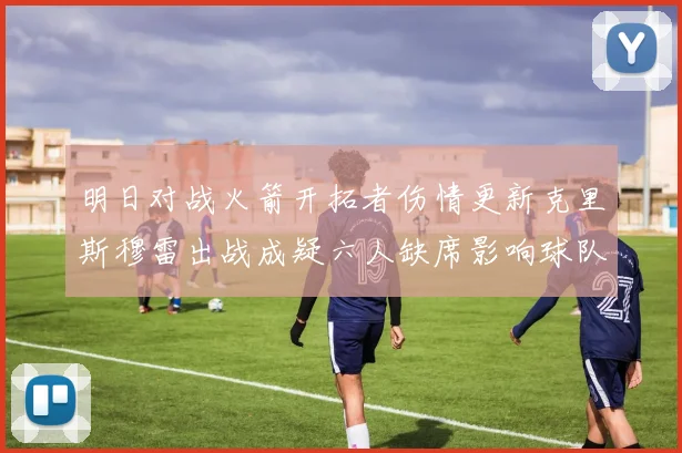 明日对战火箭开拓者伤情更新克里斯穆雷出战成疑六人缺席影响球队实力