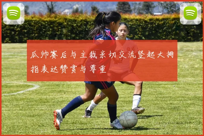 瓜帅赛后与主裁亲切交流竖起大拇指表达赞赏与尊重