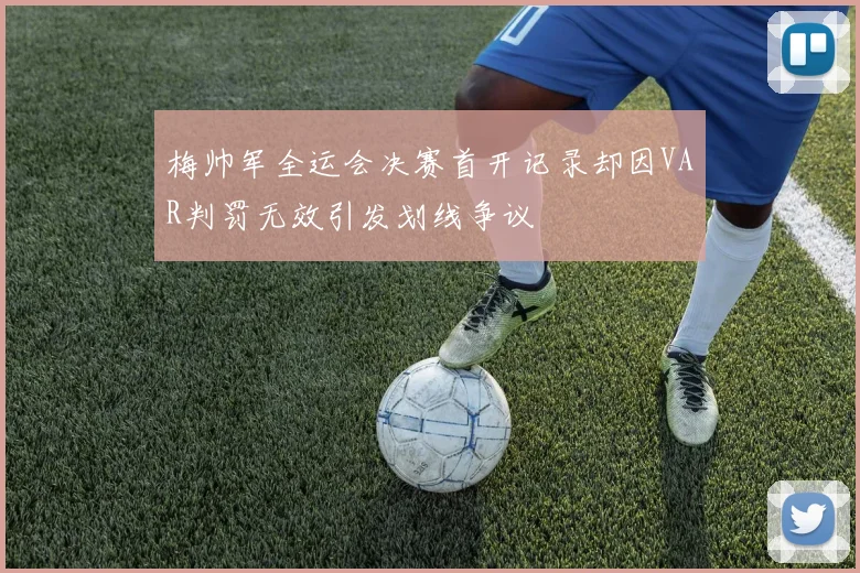 梅帅军全运会决赛首开记录却因VAR判罚无效引发划线争议