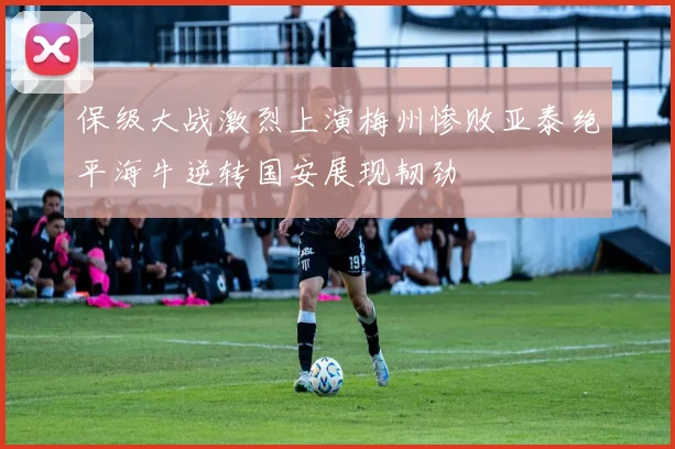 保级大战激烈上演梅州惨败亚泰绝平海牛逆转国安展现韧劲
