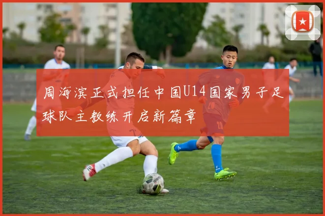 周海滨正式担任中国U14国家男子足球队主教练开启新篇章