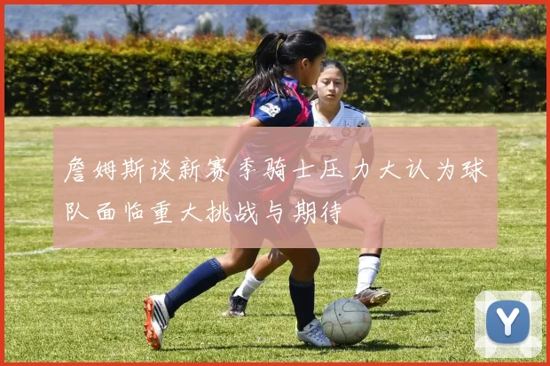 詹姆斯谈新赛季骑士压力大认为球队面临重大挑战与期待