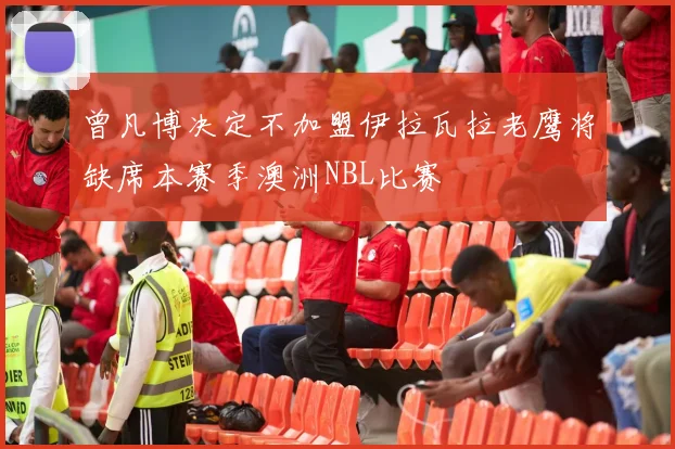 曾凡博决定不加盟伊拉瓦拉老鹰将缺席本赛季澳洲NBL比赛