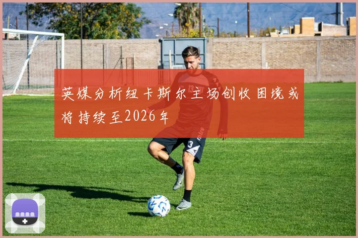 英媒分析纽卡斯尔主场创收困境或将持续至2026年