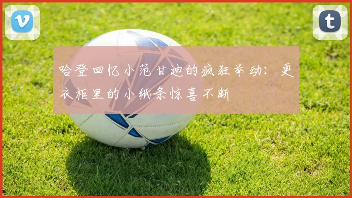 哈登回忆小范甘迪的疯狂举动：更衣柜里的小纸条惊喜不断