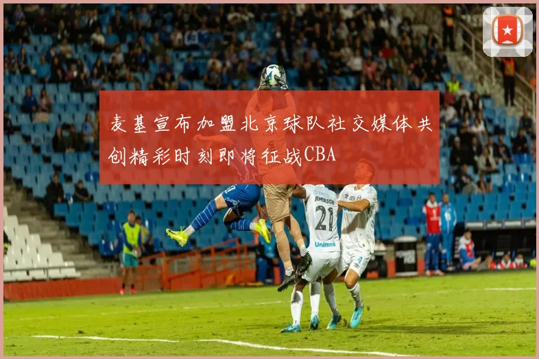 麦基宣布加盟北京球队社交媒体共创精彩时刻即将征战CBA