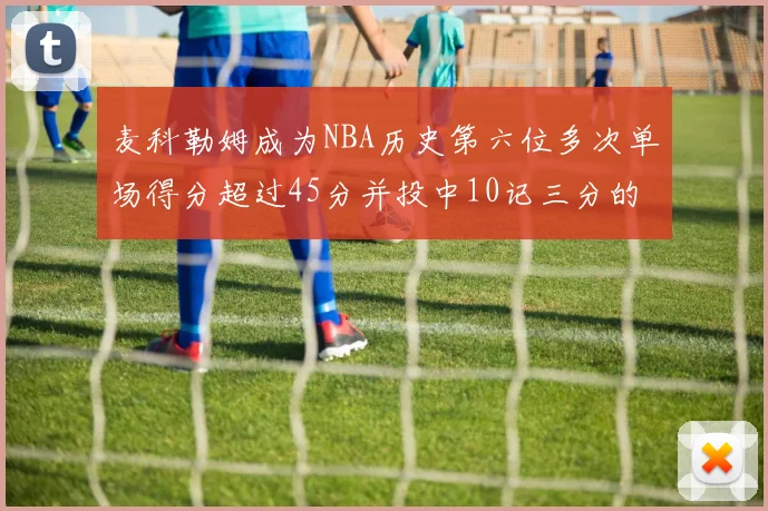 麦科勒姆成为NBA历史第六位多次单场得分超过45分并投中10记三分的球员