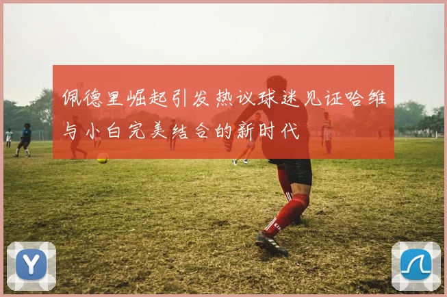 佩德里崛起引发热议球迷见证哈维与小白完美结合的新时代