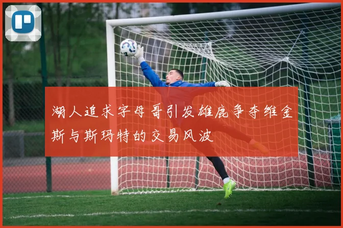 湖人追求字母哥引发雄鹿争夺维金斯与斯玛特的交易风波
