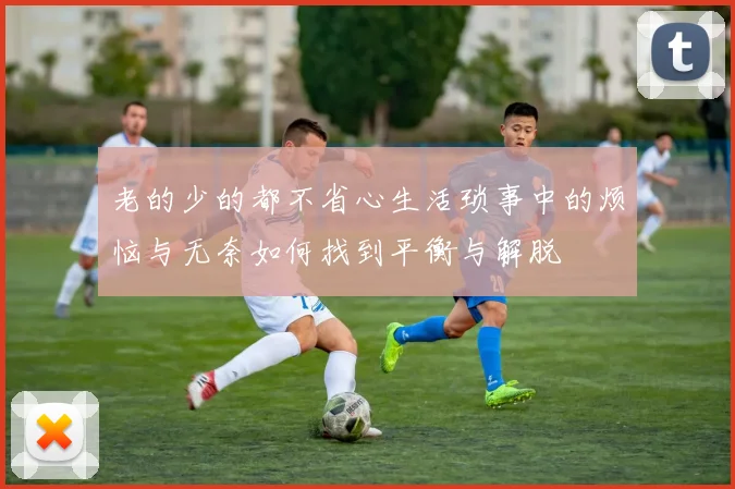 老的少的都不省心生活琐事中的烦恼与无奈如何找到平衡与解脱