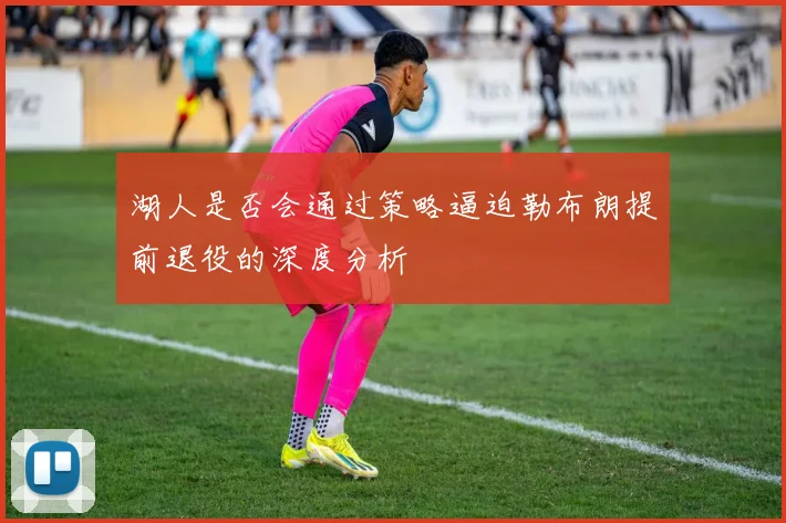 湖人是否会通过策略逼迫勒布朗提前退役的深度分析