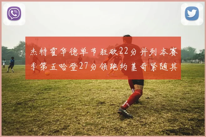 杰特霍华德单节狂砍22分并列本赛季第五哈登27分领跑约基奇紧随其后