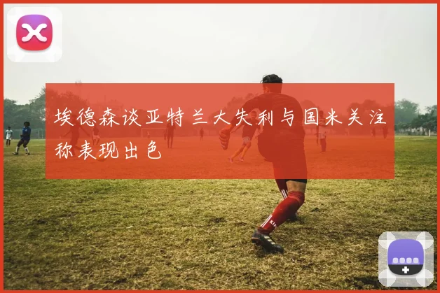 埃德森谈亚特兰大失利与国米关注称表现出色