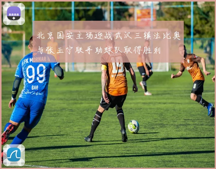 北京国安主场迎战武汉三镇法比奥与张玉宁联手助球队取得胜利