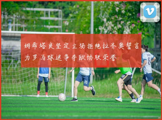 姆希塔良坚定立场拒绝拉齐奥誓言为罗马球迷争夺欧协联荣誉