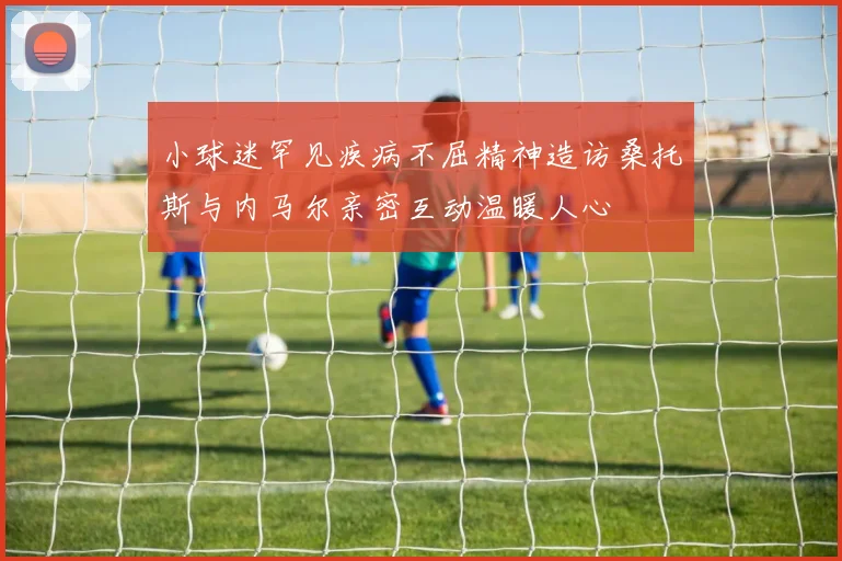 小球迷罕见疾病不屈精神造访桑托斯与内马尔亲密互动温暖人心