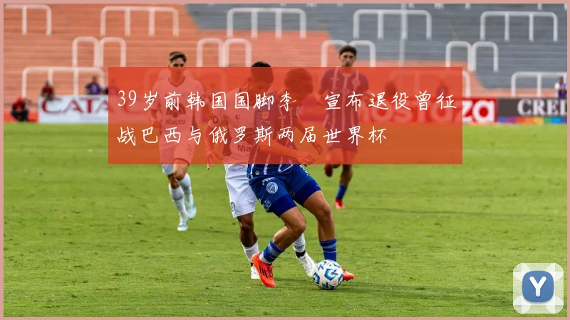 39岁前韩国国脚李镕宣布退役曾征战巴西与俄罗斯两届世界杯