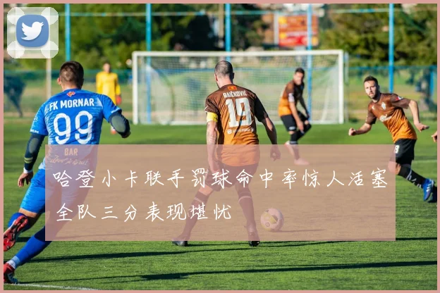 哈登小卡联手罚球命中率惊人活塞全队三分表现堪忧
