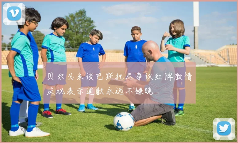 贝尔戈米谈巴斯托尼争议红牌激情庆祝表示道歉永远不嫌晚