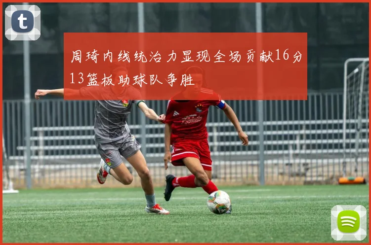 周琦内线统治力显现全场贡献16分13篮板助球队争胜